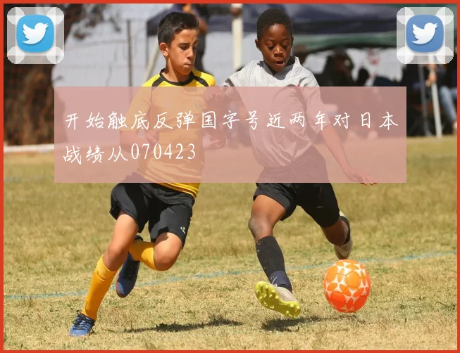 开始触底反弹国字号近两年对日本战绩从070423